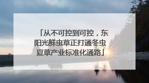 从不可控到可控，东阳光鲜虫草正打通冬虫夏草产业标准化通路