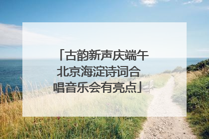 古韵新声庆端午 北京海淀诗词合唱音乐会有亮点