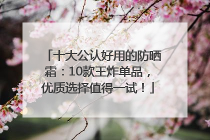 十大公认好用的防晒霜：10款王炸单品，优质选择值得一试！