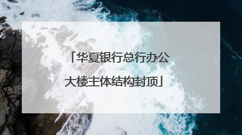 华夏银行总行办公大楼主体结构封顶