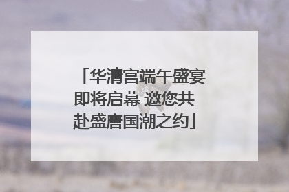 华清宫端午盛宴即将启幕 邀您共赴盛唐国潮之约
