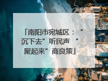 南阳市宛城区：“沉下去”听民声 “聚起来”商良策