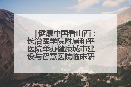 健康中国看山西：长治医学院附属和平医院举办健康城市建设与智慧医院临床研究能力提升交流会