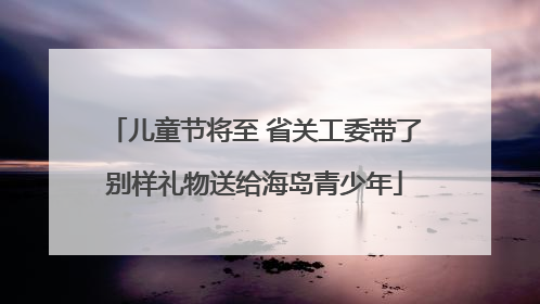 儿童节将至 省关工委带了别样礼物送给海岛青少年
