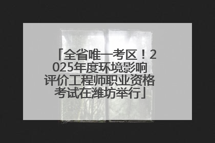 全省唯一考区！2025年度环境影响评价工程师职业资格考试在潍坊举行