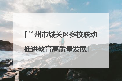 兰州市城关区多校联动推进教育高质量发展