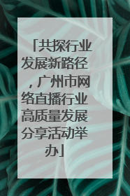 共探行业发展新路径，广州市网络直播行业高质量发展分享活动举办