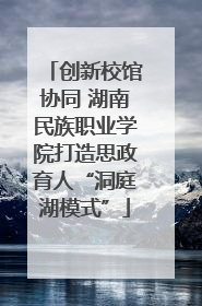 创新校馆协同 湖南民族职业学院打造思政育人“洞庭湖模式”