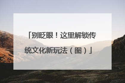 别眨眼！这里解锁传统文化新玩法（图）