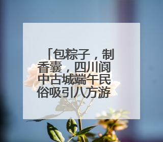 包粽子，制香囊，四川阆中古城端午民俗吸引八方游客