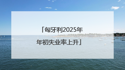 匈牙利2025年年初失业率上升