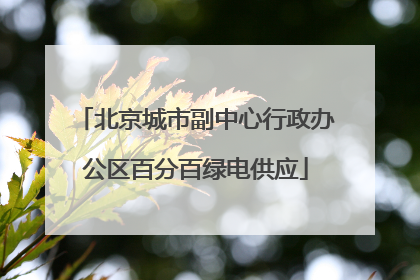 北京城市副中心行政办公区百分百绿电供应