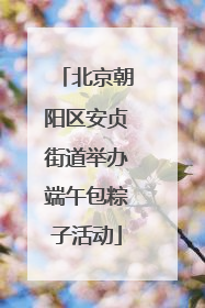 北京朝阳区安贞街道举办端午包粽子活动