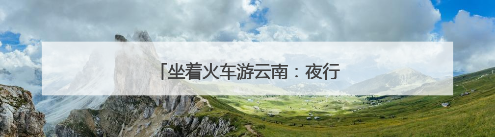 坐着火车游云南：夜行昼游体验“诗和远方”