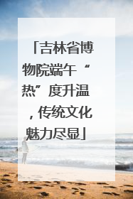吉林省博物院端午“热”度升温，传统文化魅力尽显