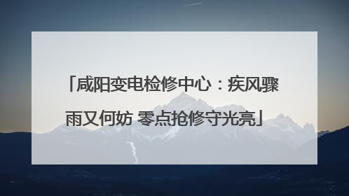 咸阳变电检修中心：疾风骤雨又何妨 零点抢修守光亮
