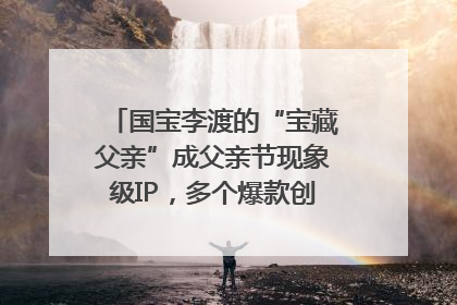 国宝李渡的“宝藏父亲”成父亲节现象级IP，多个爆款创造数千万流量