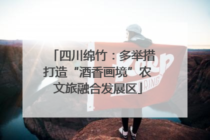 四川绵竹：多举措打造“酒香画境”农文旅融合发展区
