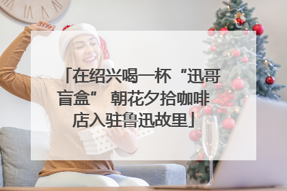 在绍兴喝一杯“迅哥盲盒” 朝花夕拾咖啡店入驻鲁迅故里
