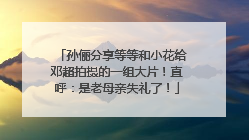孙俪分享等等和小花给邓超拍摄的一组大片！直呼：是老母亲失礼了！