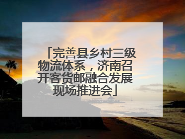 完善县乡村三级物流体系，济南召开客货邮融合发展现场推进会