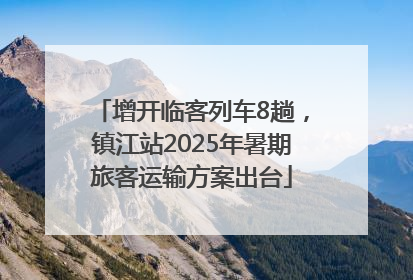 增开临客列车8趟，镇江站2025年暑期旅客运输方案出台