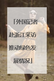 外国记者赴浙江采访推动绿色发展情况