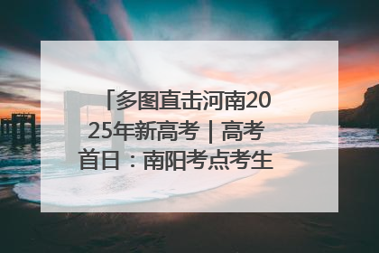 多图直击河南2025年新高考｜高考首日：南阳考点考生信心满满迎战