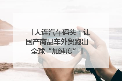 大连汽车码头：让国产商品车外贸跑出全球“加速度”