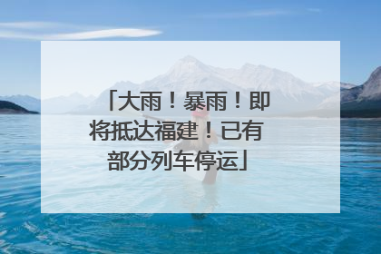 大雨！暴雨！即将抵达福建！已有部分列车停运