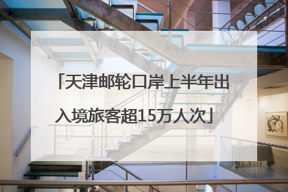 天津邮轮口岸上半年出入境旅客超15万人次
