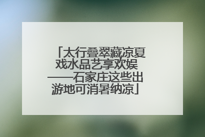 太行叠翠藏凉夏 戏水品艺享欢娱——石家庄这些出游地可消暑纳凉