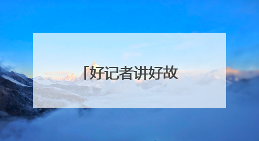 好记者讲好故事丨到广袤的乡村田间去