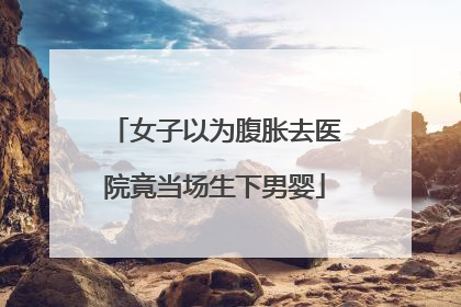 女子以为腹胀去医院竟当场生下男婴