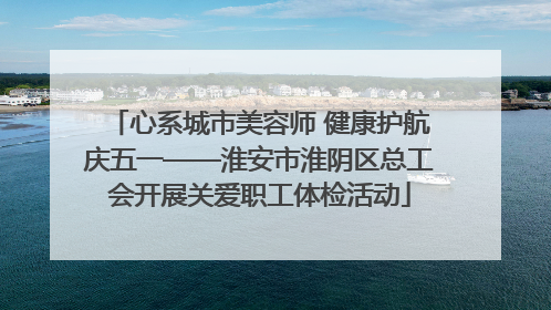 心系城市美容师 健康护航庆五一——淮安市淮阴区总工会开展关爱职工体检活动