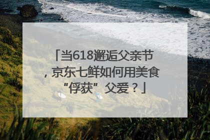 当618邂逅父亲节，京东七鲜如何用美食“俘获”父爱？