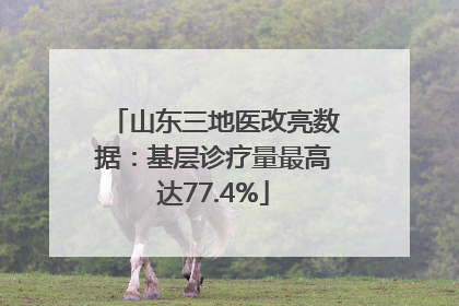 山东三地医改亮数据：基层诊疗量最高达77.4%