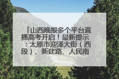 山西晚报多个平台直播高考开启！最新提示：太原市迎泽大街（西段）、新建路、人民南路高考期间增开路口