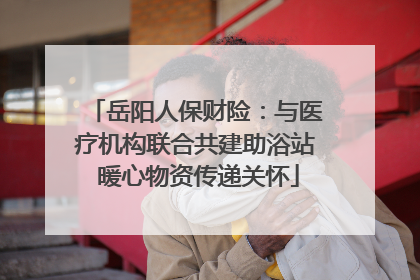 岳阳人保财险：与医疗机构联合共建助浴站 暖心物资传递关怀