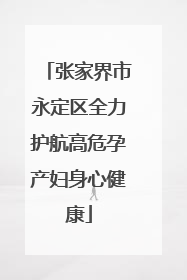张家界市永定区全力护航高危孕产妇身心健康