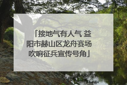 接地气有人气 益阳市赫山区龙舟赛场吹响征兵宣传号角