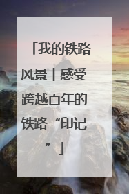 我的铁路风景︱感受跨越百年的铁路“印记”