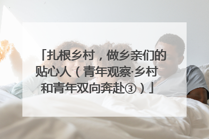 扎根乡村，做乡亲们的贴心人（青年观察·乡村和青年双向奔赴③）