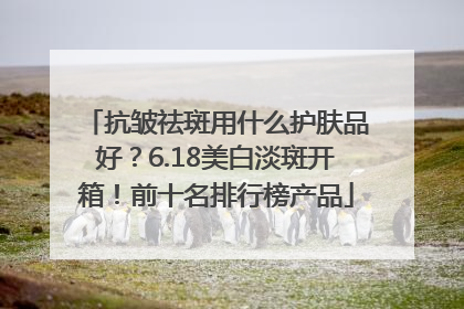 抗皱祛斑用什么护肤品好？6.18美白淡斑开箱！前十名排行榜产品