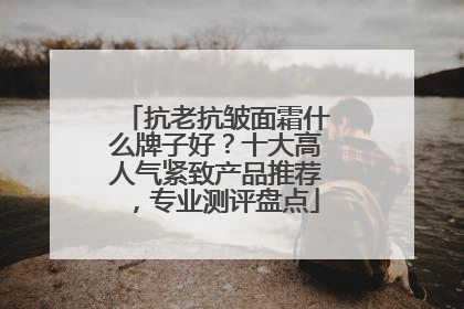 抗老抗皱面霜什么牌子好？十大高人气紧致产品推荐，专业测评盘点