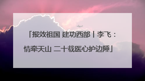 报效祖国 建功西部丨李飞：情牵天山 二十载医心护边陲
