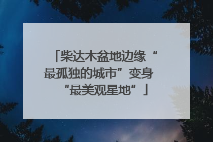 柴达木盆地边缘“最孤独的城市”变身“最美观星地”