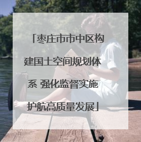 枣庄市市中区构建国土空间规划体系 强化监督实施护航高质量发展