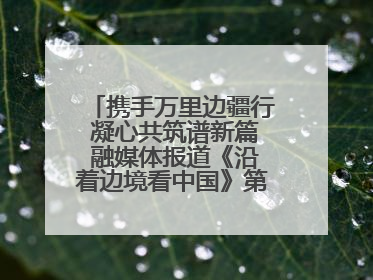 携手万里边疆行 凝心共筑谱新篇 融媒体报道《沿着边境看中国》第二季 在广西东兴正式启动
