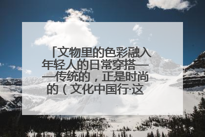 文物里的色彩融入年轻人的日常穿搭——传统的，正是时尚的（文化中国行·这些美 很中国）